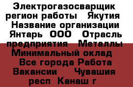 Электрогазосварщик(регион работы - Якутия) › Название организации ­ Янтарь, ООО › Отрасль предприятия ­ Металлы › Минимальный оклад ­ 1 - Все города Работа » Вакансии   . Чувашия респ.,Канаш г.